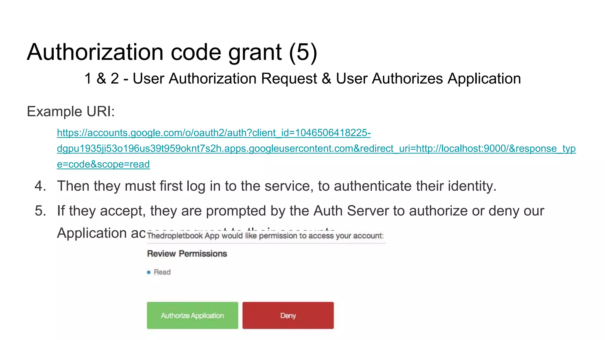 Authorization code grant (5)
1 & 2 - User Authorization Request & User Authorizes Application
Example URI:
https://accounts.google.com/o/oauth2/auth?client_id=1046506418225-
dgpu1935ji53o196us39t959oknt7s2h.apps.googleusercontent.com&redirect_uri=http://localhost:9000/&response_typ
e=code&scope=read
4. Then they must first log in to the service, to authenticate their identity.
5. If they accept, they are prompted by the Auth Server to authorize or deny our
Application access request to their accounts
 