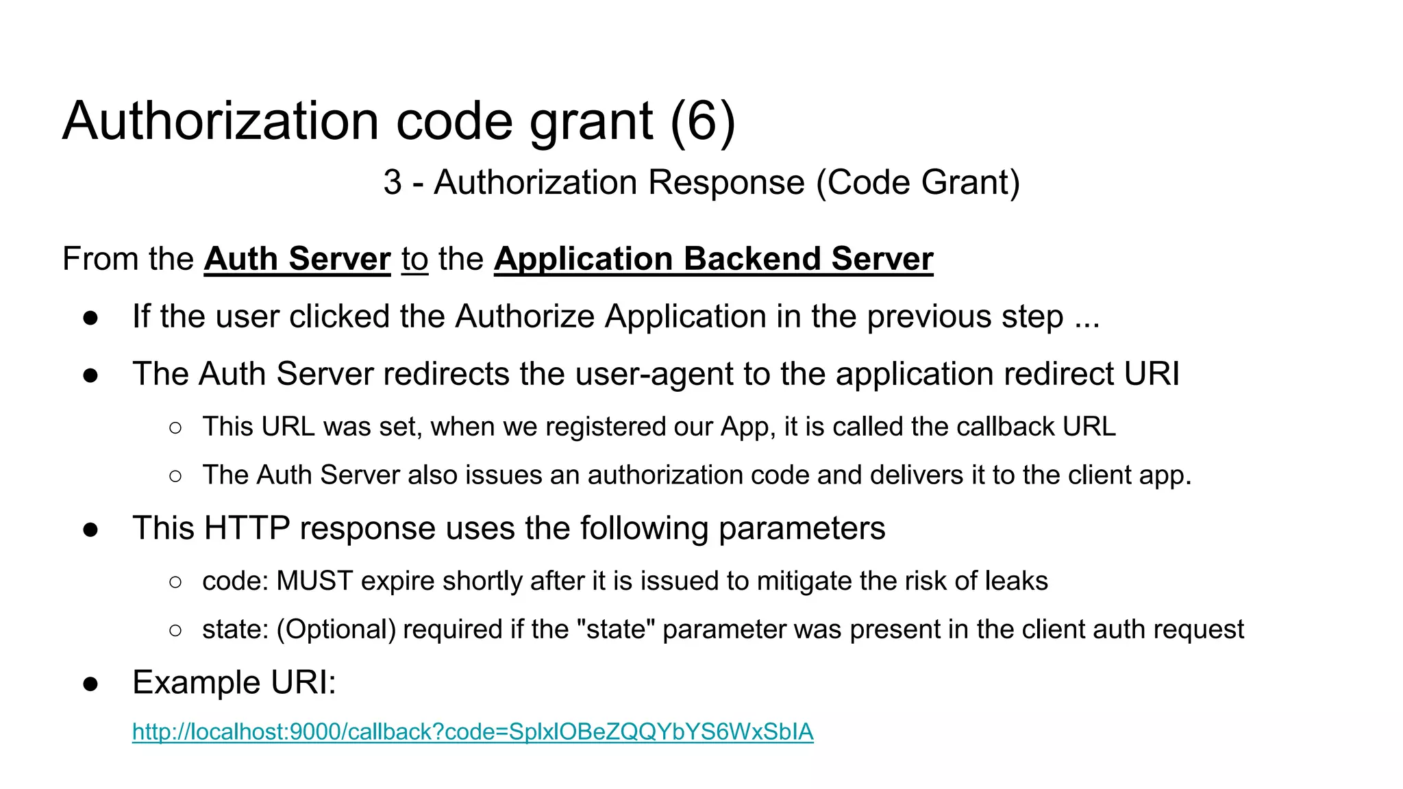 Authorization code grant (6)
3 - Authorization Response (Code Grant)
From the Auth Server to the Application Backend Server
● If the user clicked the Authorize Application in the previous step ...
● The Auth Server redirects the user-agent to the application redirect URI
○ This URL was set, when we registered our App, it is called the callback URL
○ The Auth Server also issues an authorization code and delivers it to the client app.
● This HTTP response uses the following parameters
○ code: MUST expire shortly after it is issued to mitigate the risk of leaks
○ state: (Optional) required if the "state" parameter was present in the client auth request
● Example URI:
http://localhost:9000/callback?code=SplxlOBeZQQYbYS6WxSbIA
 