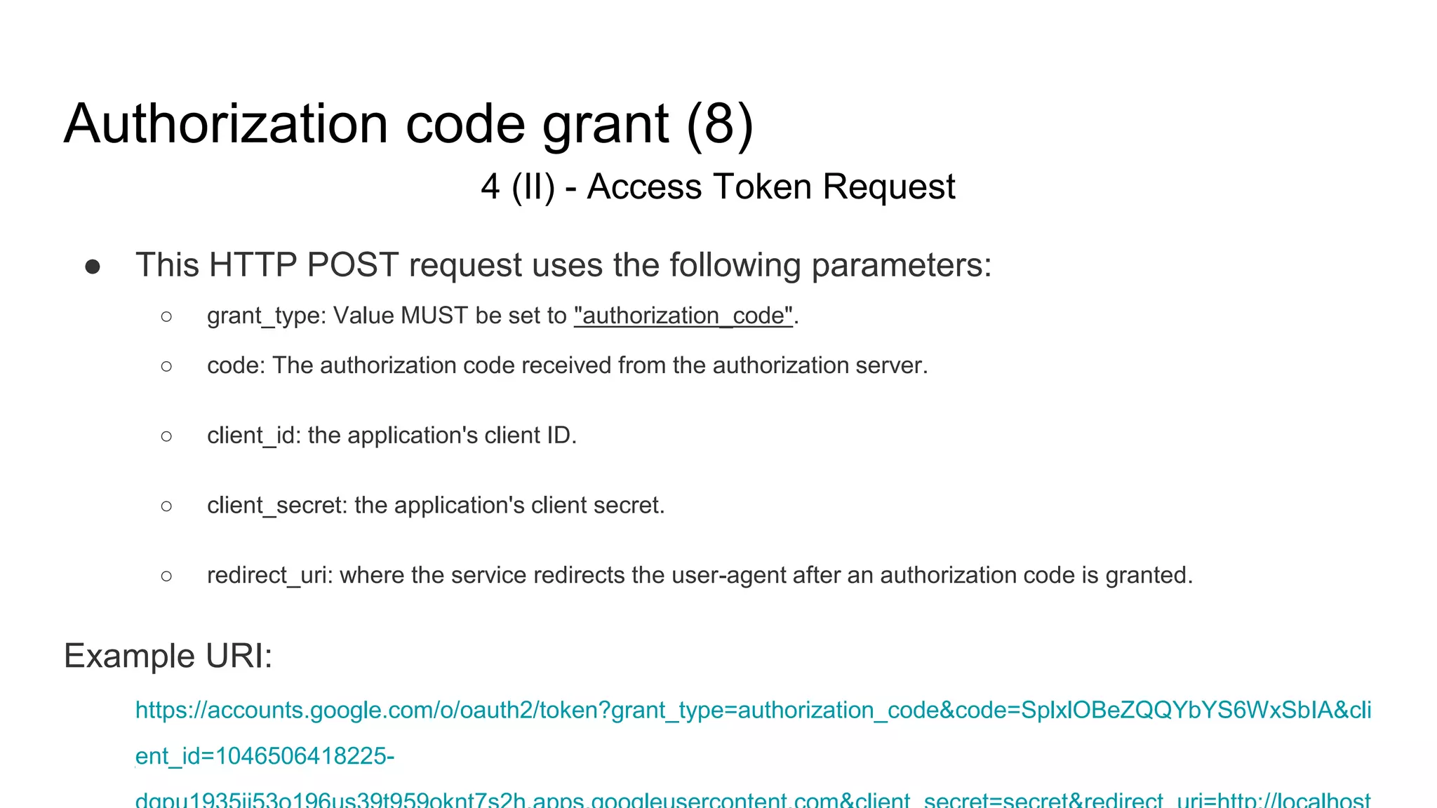 Authorization code grant (8)
4 (II) - Access Token Request
● This HTTP POST request uses the following parameters:
○ grant_type: Value MUST be set to "authorization_code".
○ code: The authorization code received from the authorization server.
○ client_id: the application's client ID.
○ client_secret: the application's client secret.
○ redirect_uri: where the service redirects the user-agent after an authorization code is granted.
Example URI:
https://accounts.google.com/o/oauth2/token?grant_type=authorization_code&code=SplxlOBeZQQYbYS6WxSbIA&cli
ent_id=1046506418225-
 