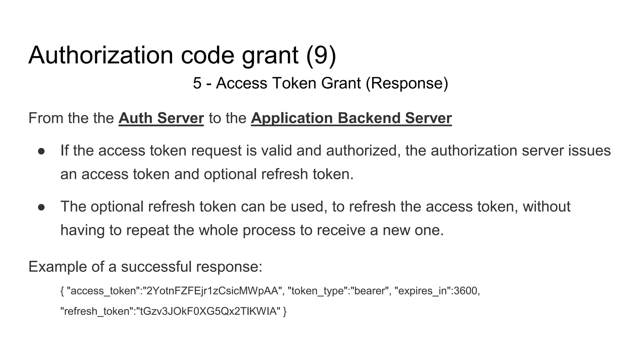 Authorization code grant (9)
5 - Access Token Grant (Response)
From the the Auth Server to the Application Backend Server
● If the access token request is valid and authorized, the authorization server issues
an access token and optional refresh token.
● The optional refresh token can be used, to refresh the access token, without
having to repeat the whole process to receive a new one.
Example of a successful response:
{ "access_token":"2YotnFZFEjr1zCsicMWpAA", "token_type":"bearer", "expires_in":3600,
"refresh_token":"tGzv3JOkF0XG5Qx2TlKWIA" }
 