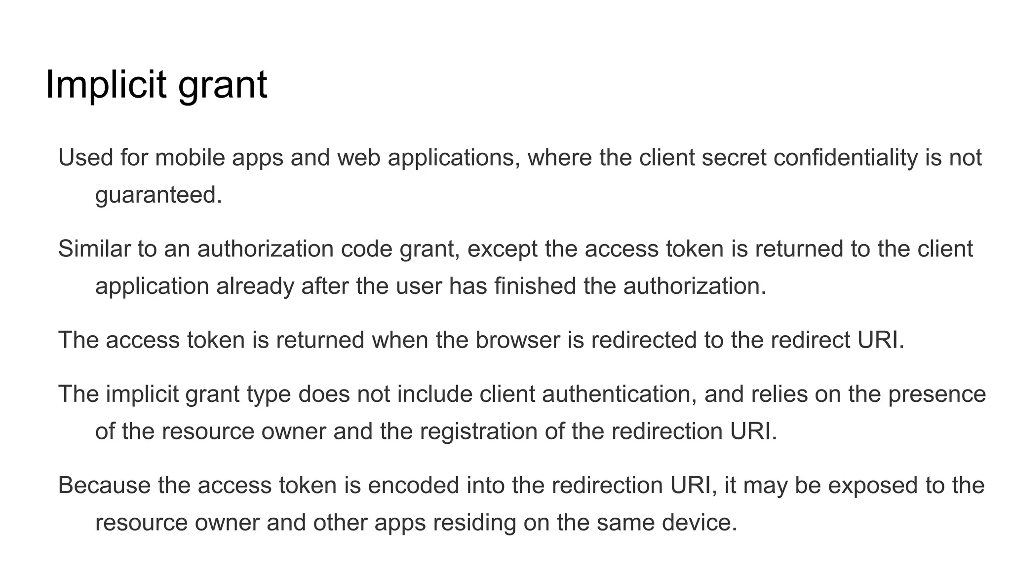Implicit grant
Used for mobile apps and web applications, where the client secret confidentiality is not
guaranteed.
Similar to an authorization code grant, except the access token is returned to the client
application already after the user has finished the authorization.
The access token is returned when the browser is redirected to the redirect URI.
The implicit grant type does not include client authentication, and relies on the presence
of the resource owner and the registration of the redirection URI.
Because the access token is encoded into the redirection URI, it may be exposed to the
resource owner and other apps residing on the same device.
 
