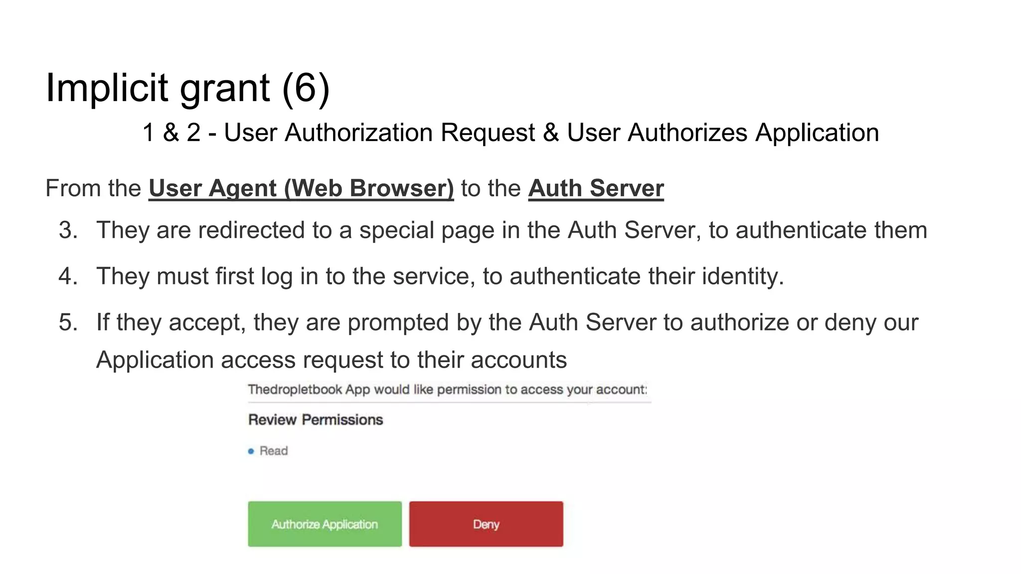 Implicit grant (6)
1 & 2 - User Authorization Request & User Authorizes Application
From the User Agent (Web Browser) to the Auth Server
3. They are redirected to a special page in the Auth Server, to authenticate them
4. They must first log in to the service, to authenticate their identity.
5. If they accept, they are prompted by the Auth Server to authorize or deny our
Application access request to their accounts
 