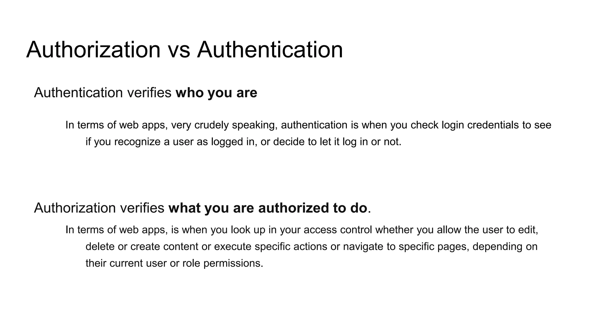 Authorization vs Authentication
Authentication verifies who you are
In terms of web apps, very crudely speaking, authentication is when you check login credentials to see
if you recognize a user as logged in, or decide to let it log in or not.
Authorization verifies what you are authorized to do.
In terms of web apps, is when you look up in your access control whether you allow the user to edit,
delete or create content or execute specific actions or navigate to specific pages, depending on
their current user or role permissions.
 