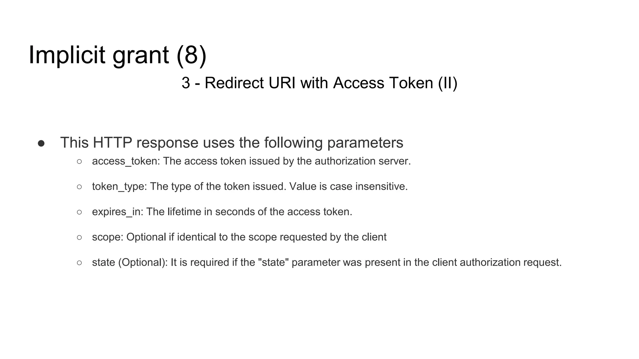 Implicit grant (8)
3 - Redirect URI with Access Token (II)
● This HTTP response uses the following parameters
○ access_token: The access token issued by the authorization server.
○ token_type: The type of the token issued. Value is case insensitive.
○ expires_in: The lifetime in seconds of the access token.
○ scope: Optional if identical to the scope requested by the client
○ state (Optional): It is required if the "state" parameter was present in the client authorization request.
 