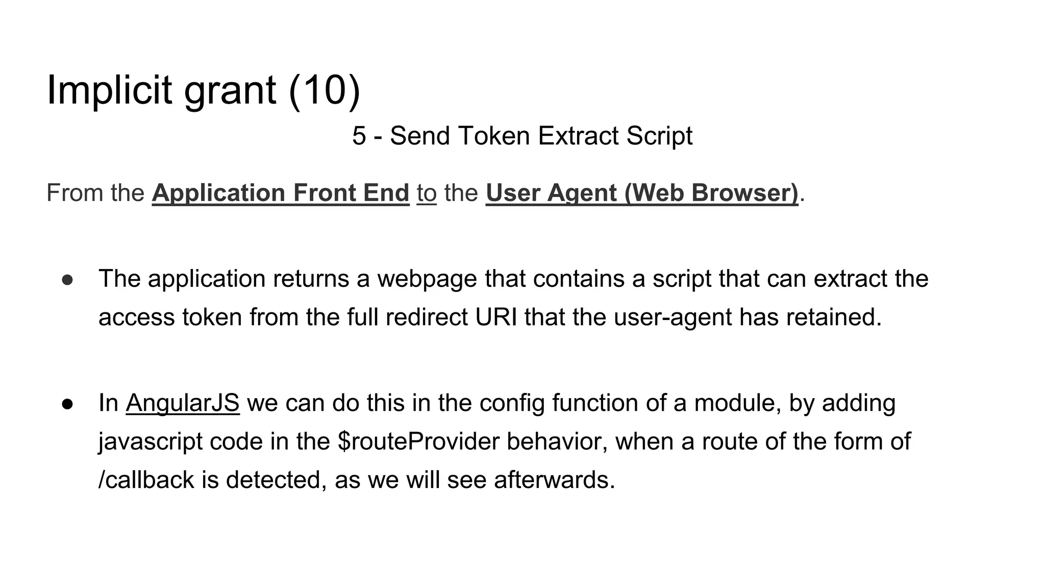 Implicit grant (10)
5 - Send Token Extract Script
From the Application Front End to the User Agent (Web Browser).
● The application returns a webpage that contains a script that can extract the
access token from the full redirect URI that the user-agent has retained.
● In AngularJS we can do this in the config function of a module, by adding
javascript code in the $routeProvider behavior, when a route of the form of
/callback is detected, as we will see afterwards.
 