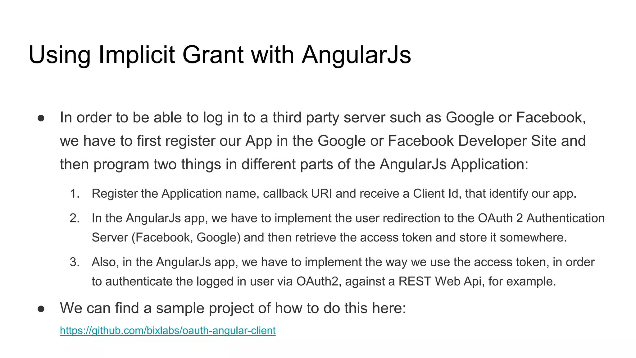 Using Implicit Grant with AngularJs
● In order to be able to log in to a third party server such as Google or Facebook,
we have to first register our App in the Google or Facebook Developer Site and
then program two things in different parts of the AngularJs Application:
1. Register the Application name, callback URI and receive a Client Id, that identify our app.
2. In the AngularJs app, we have to implement the user redirection to the OAuth 2 Authentication
Server (Facebook, Google) and then retrieve the access token and store it somewhere.
3. Also, in the AngularJs app, we have to implement the way we use the access token, in order
to authenticate the logged in user via OAuth2, against a REST Web Api, for example.
● We can find a sample project of how to do this here:
https://github.com/bixlabs/oauth-angular-client
 