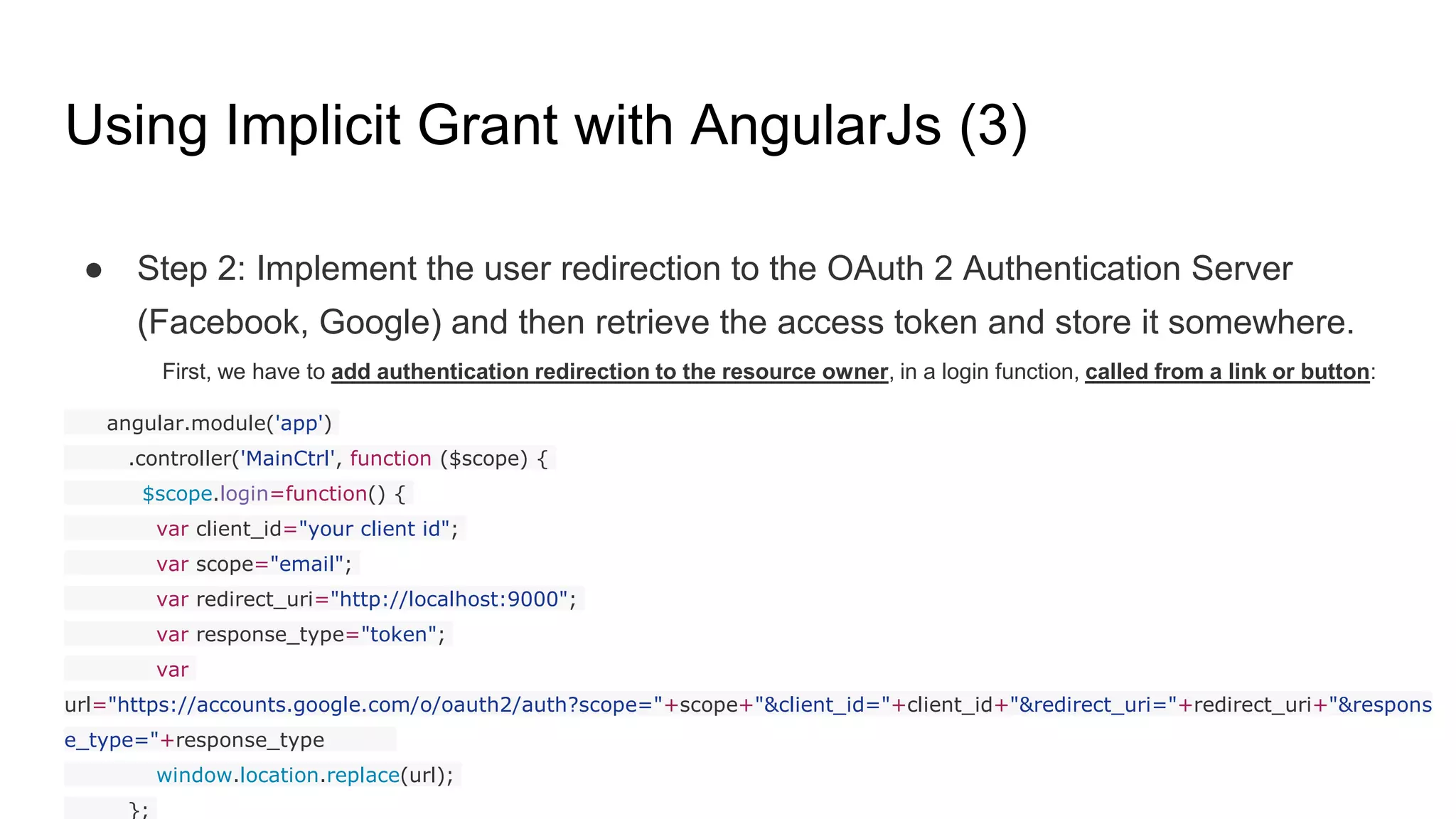 Using Implicit Grant with AngularJs (3)
● Step 2: Implement the user redirection to the OAuth 2 Authentication Server
(Facebook, Google) and then retrieve the access token and store it somewhere.
First, we have to add authentication redirection to the resource owner, in a login function, called from a link or button:
angular.module('app')
.controller('MainCtrl', function ($scope) {
$scope.login=function() {
var client_id="your client id";
var scope="email";
var redirect_uri="http://localhost:9000";
var response_type="token";
var
url="https://accounts.google.com/o/oauth2/auth?scope="+scope+"&client_id="+client_id+"&redirect_uri="+redirect_uri+"&respons
e_type="+response_type
window.location.replace(url);
};
 