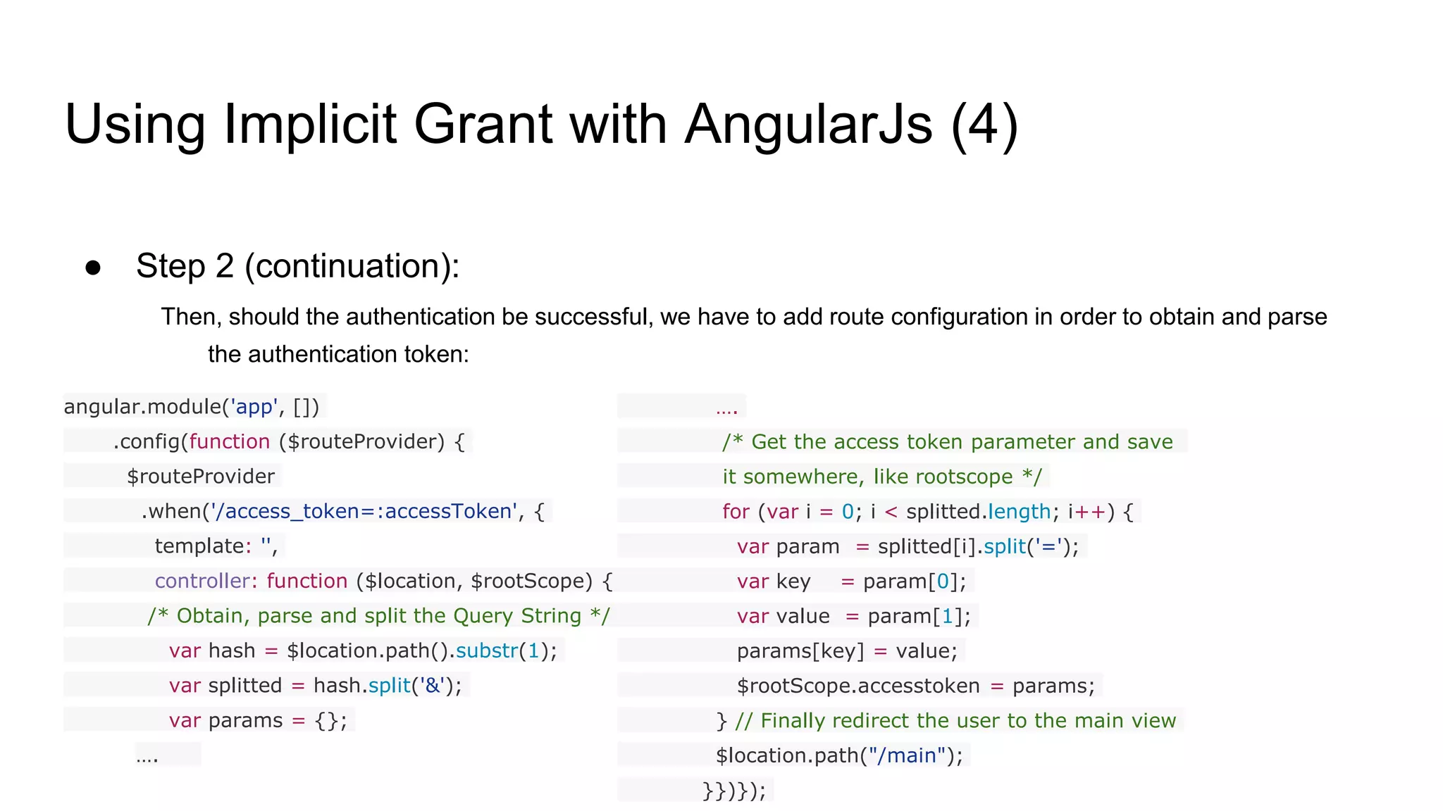 Using Implicit Grant with AngularJs (4)
● Step 2 (continuation):
Then, should the authentication be successful, we have to add route configuration in order to obtain and parse
the authentication token:
angular.module('app', [])
.config(function ($routeProvider) {
$routeProvider
.when('/access_token=:accessToken', {
template: '',
controller: function ($location, $rootScope) {
/* Obtain, parse and split the Query String */
var hash = $location.path().substr(1);
var splitted = hash.split('&');
var params = {};
….
….
/* Get the access token parameter and save
it somewhere, like rootscope */
for (var i = 0; i < splitted.length; i++) {
var param = splitted[i].split('=');
var key = param[0];
var value = param[1];
params[key] = value;
$rootScope.accesstoken = params;
} // Finally redirect the user to the main view
$location.path("/main");
}})});
 