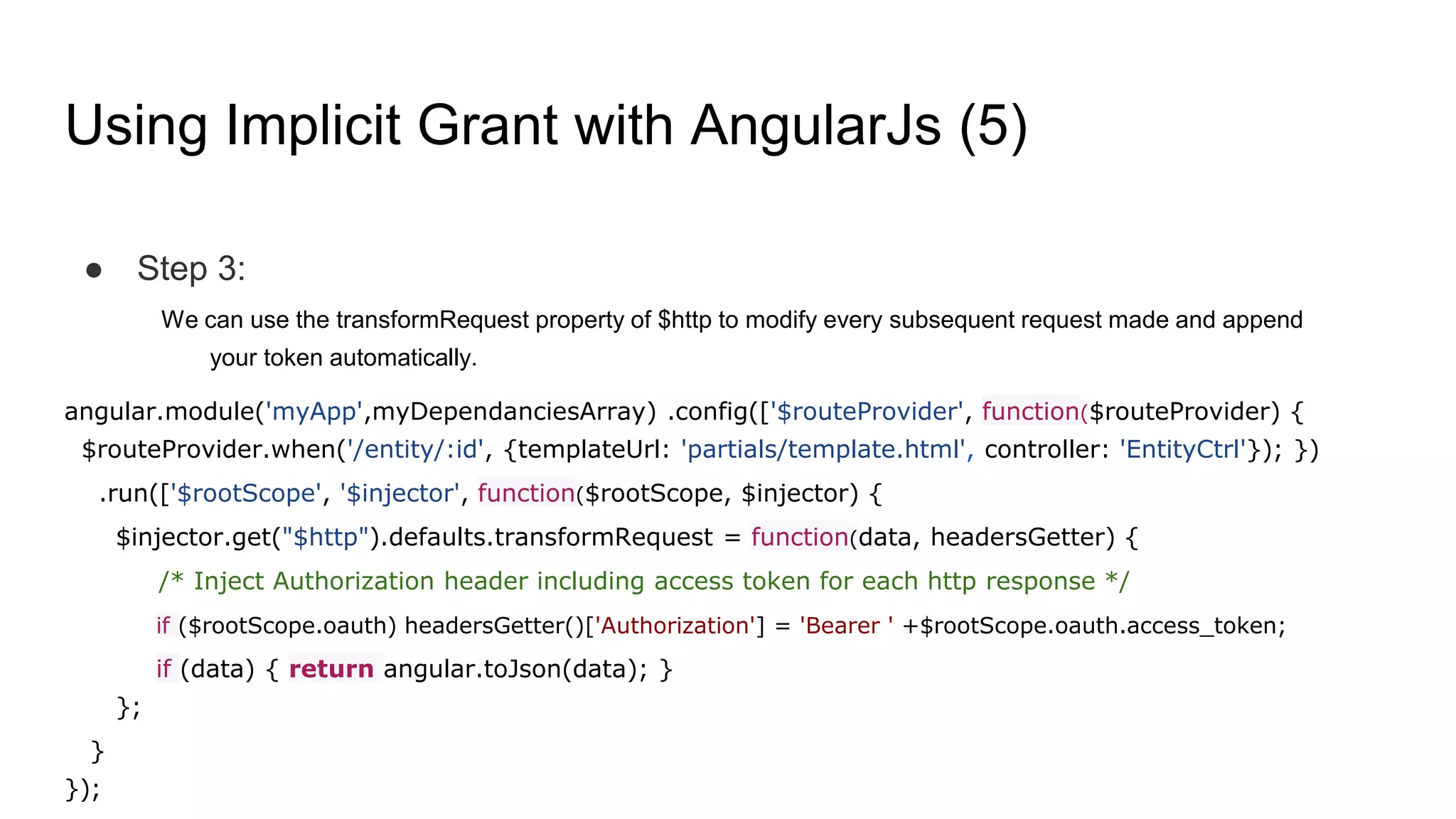Using Implicit Grant with AngularJs (5)
● Step 3:
We can use the transformRequest property of $http to modify every subsequent request made and append
your token automatically.
angular.module('myApp',myDependanciesArray) .config(['$routeProvider', function($routeProvider) {
$routeProvider.when('/entity/:id', {templateUrl: 'partials/template.html', controller: 'EntityCtrl'}); })
.run(['$rootScope', '$injector', function($rootScope, $injector) {
$injector.get("$http").defaults.transformRequest = function(data, headersGetter) {
/* Inject Authorization header including access token for each http response */
if ($rootScope.oauth) headersGetter()['Authorization'] = 'Bearer ' +$rootScope.oauth.access_token;
if (data) { return angular.toJson(data); }
};
}
});
 