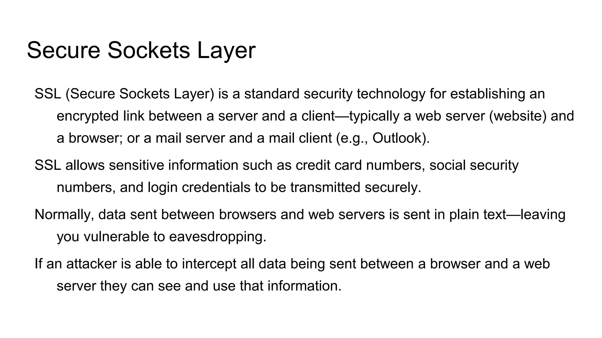 Secure Sockets Layer
SSL (Secure Sockets Layer) is a standard security technology for establishing an
encrypted link between a server and a client—typically a web server (website) and
a browser; or a mail server and a mail client (e.g., Outlook).
SSL allows sensitive information such as credit card numbers, social security
numbers, and login credentials to be transmitted securely.
Normally, data sent between browsers and web servers is sent in plain text—leaving
you vulnerable to eavesdropping.
If an attacker is able to intercept all data being sent between a browser and a web
server they can see and use that information.
 