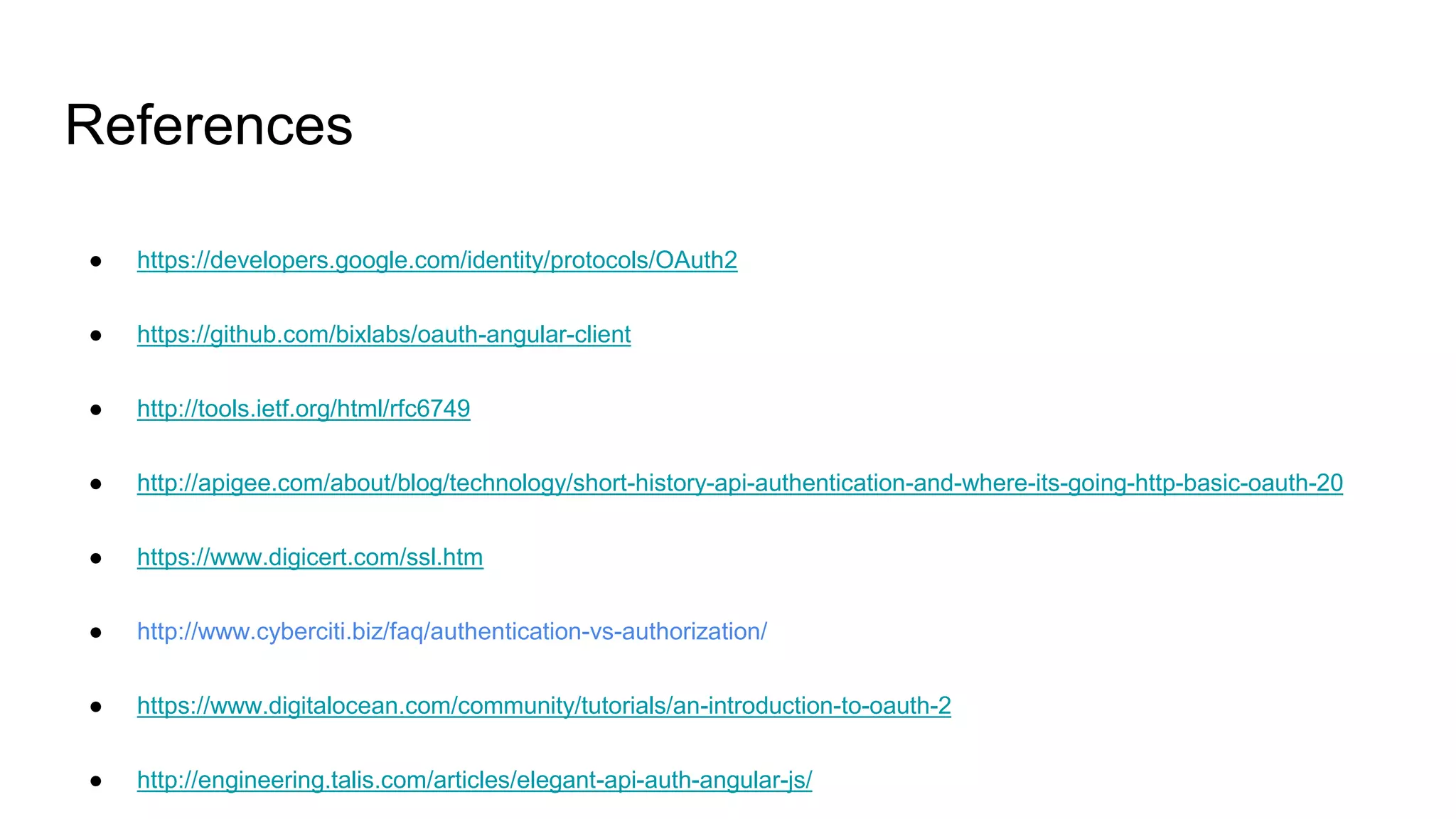 References
● https://developers.google.com/identity/protocols/OAuth2
● https://github.com/bixlabs/oauth-angular-client
● http://tools.ietf.org/html/rfc6749
● http://apigee.com/about/blog/technology/short-history-api-authentication-and-where-its-going-http-basic-oauth-20
● https://www.digicert.com/ssl.htm
● http://www.cyberciti.biz/faq/authentication-vs-authorization/
● https://www.digitalocean.com/community/tutorials/an-introduction-to-oauth-2
● http://engineering.talis.com/articles/elegant-api-auth-angular-js/
 