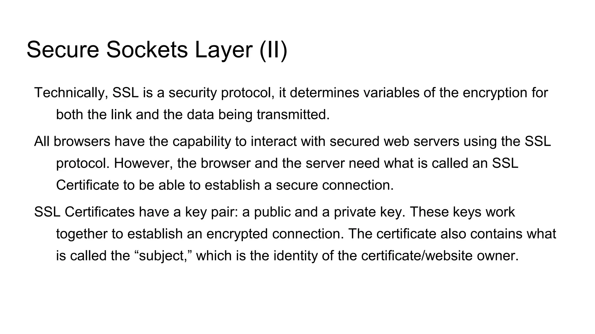 Secure Sockets Layer (II)
Technically, SSL is a security protocol, it determines variables of the encryption for
both the link and the data being transmitted.
All browsers have the capability to interact with secured web servers using the SSL
protocol. However, the browser and the server need what is called an SSL
Certificate to be able to establish a secure connection.
SSL Certificates have a key pair: a public and a private key. These keys work
together to establish an encrypted connection. The certificate also contains what
is called the “subject,” which is the identity of the certificate/website owner.
 