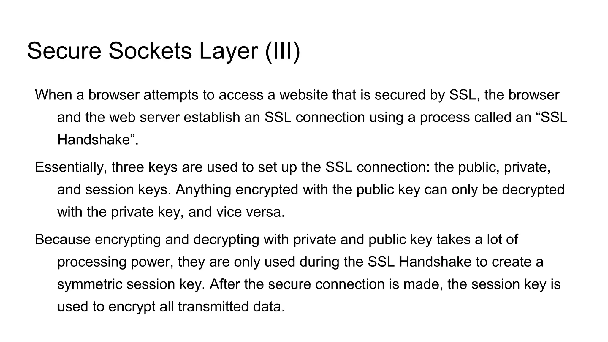 Secure Sockets Layer (III)
When a browser attempts to access a website that is secured by SSL, the browser
and the web server establish an SSL connection using a process called an “SSL
Handshake”.
Essentially, three keys are used to set up the SSL connection: the public, private,
and session keys. Anything encrypted with the public key can only be decrypted
with the private key, and vice versa.
Because encrypting and decrypting with private and public key takes a lot of
processing power, they are only used during the SSL Handshake to create a
symmetric session key. After the secure connection is made, the session key is
used to encrypt all transmitted data.
 