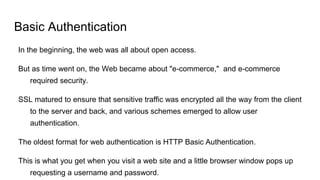 Basic Authentication
In the beginning, the web was all about open access.
But as time went on, the Web became about "e-commerce," and e-commerce
required security.
SSL matured to ensure that sensitive traffic was encrypted all the way from the client
to the server and back, and various schemes emerged to allow user
authentication.
The oldest format for web authentication is HTTP Basic Authentication.
This is what you get when you visit a web site and a little browser window pops up
requesting a username and password.
 
