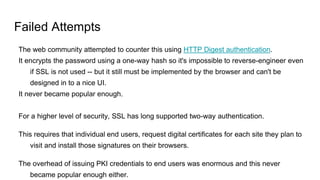 Failed Attempts
The web community attempted to counter this using HTTP Digest authentication.
It encrypts the password using a one-way hash so it's impossible to reverse-engineer even
if SSL is not used -- but it still must be implemented by the browser and can't be
designed in to a nice UI.
It never became popular enough.
For a higher level of security, SSL has long supported two-way authentication.
This requires that individual end users, request digital certificates for each site they plan to
visit and install those signatures on their browsers.
The overhead of issuing PKI credentials to end users was enormous and this never
became popular enough either.
 