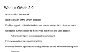 What is OAuth 2.0
Authorization framework
Next evolution of the OAuth protocol
Enables apps to obtain limited access to user accounts in other services
Delegates authentication to the service that hosts the user account
Authorizes third-party apps to access the user account
Focuses on client developer simplicity
Provides different approaches and guidelines to use while connecting from
 