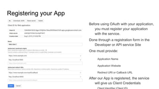 Registering your App
Before using OAuth with your application,
you must register your application
with the service.
Done through a registration form in the
Developer or API service Site
One must provide:
Application Name
Application Website
Redirect URI or Callback URL
After our App is registered, the service
will give us Client Credentials
 