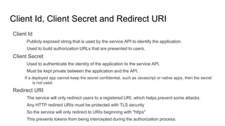 Client Id, Client Secret and Redirect URI
Client Id
Publicly exposed string that is used by the service API to identify the application.
Used to build authorization URLs that are presented to users.
Client Secret
Used to authenticate the identity of the application to the service API.
Must be kept private between the application and the API.
If a deployed app cannot keep the secret confidential, such as Javascript or native apps, then the secret
is not used.
Redirect URI
The service will only redirect users to a registered URI, which helps prevent some attacks.
Any HTTP redirect URIs must be protected with TLS security
So the service will only redirect to URIs beginning with "https"
This prevents tokens from being intercepted during the authorization process.
 