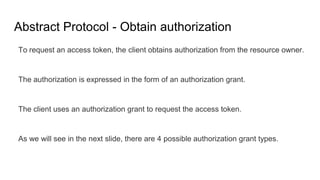 Abstract Protocol - Obtain authorization
To request an access token, the client obtains authorization from the resource owner.
The authorization is expressed in the form of an authorization grant.
The client uses an authorization grant to request the access token.
As we will see in the next slide, there are 4 possible authorization grant types.
 