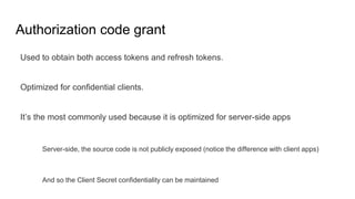 Authorization code grant
Used to obtain both access tokens and refresh tokens.
Optimized for confidential clients.
It’s the most commonly used because it is optimized for server-side apps
Server-side, the source code is not publicly exposed (notice the difference with client apps)
And so the Client Secret confidentiality can be maintained
 