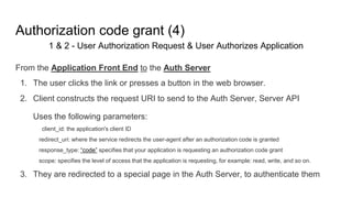 Authorization code grant (4)
1 & 2 - User Authorization Request & User Authorizes Application
From the Application Front End to the Auth Server
1. The user clicks the link or presses a button in the web browser.
2. Client constructs the request URI to send to the Auth Server, Server API
Uses the following parameters:
client_id: the application's client ID
redirect_uri: where the service redirects the user-agent after an authorization code is granted
response_type: “code” specifies that your application is requesting an authorization code grant
scope: specifies the level of access that the application is requesting, for example: read, write, and so on.
3. They are redirected to a special page in the Auth Server, to authenticate them
 