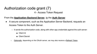 Authorization code grant (7)
4 - Access Token Request
From the Application Backend Server, to the Auth Server
● A secure component, such as the Application Server Backend, requests an
Access Token to the Auth Server.
○ It sends the authorization code, along with other app credentials against the auth server:
■ Client Id
■ Client Secret
○ Optionally, depending on the OAuth server, we may also receive a Refresh Token.
 