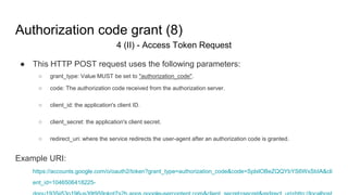 Authorization code grant (8)
4 (II) - Access Token Request
● This HTTP POST request uses the following parameters:
○ grant_type: Value MUST be set to "authorization_code".
○ code: The authorization code received from the authorization server.
○ client_id: the application's client ID.
○ client_secret: the application's client secret.
○ redirect_uri: where the service redirects the user-agent after an authorization code is granted.
Example URI:
https://accounts.google.com/o/oauth2/token?grant_type=authorization_code&code=SplxlOBeZQQYbYS6WxSbIA&cli
ent_id=1046506418225-
 