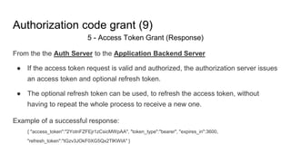 Authorization code grant (9)
5 - Access Token Grant (Response)
From the the Auth Server to the Application Backend Server
● If the access token request is valid and authorized, the authorization server issues
an access token and optional refresh token.
● The optional refresh token can be used, to refresh the access token, without
having to repeat the whole process to receive a new one.
Example of a successful response:
{ "access_token":"2YotnFZFEjr1zCsicMWpAA", "token_type":"bearer", "expires_in":3600,
"refresh_token":"tGzv3JOkF0XG5Qx2TlKWIA" }
 