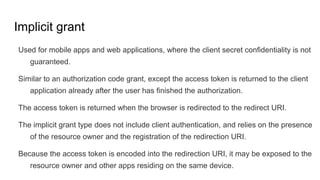 Implicit grant
Used for mobile apps and web applications, where the client secret confidentiality is not
guaranteed.
Similar to an authorization code grant, except the access token is returned to the client
application already after the user has finished the authorization.
The access token is returned when the browser is redirected to the redirect URI.
The implicit grant type does not include client authentication, and relies on the presence
of the resource owner and the registration of the redirection URI.
Because the access token is encoded into the redirection URI, it may be exposed to the
resource owner and other apps residing on the same device.
 