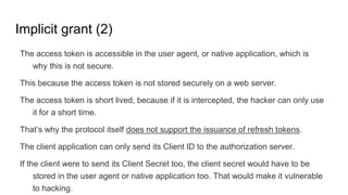 Implicit grant (2)
The access token is accessible in the user agent, or native application, which is
why this is not secure.
This because the access token is not stored securely on a web server.
The access token is short lived, because if it is intercepted, the hacker can only use
it for a short time.
That’s why the protocol itself does not support the issuance of refresh tokens.
The client application can only send its Client ID to the authorization server.
If the client were to send its Client Secret too, the client secret would have to be
stored in the user agent or native application too. That would make it vulnerable
to hacking.
 