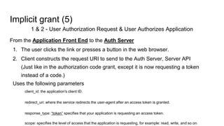 Implicit grant (5)
1 & 2 - User Authorization Request & User Authorizes Application
From the Application Front End to the Auth Server
1. The user clicks the link or presses a button in the web browser.
2. Client constructs the request URI to send to the Auth Server, Server API
(Just like in the authorization code grant, except it is now requesting a token
instead of a code.)
Uses the following parameters
client_id: the application's client ID.
redirect_uri: where the service redirects the user-agent after an access token is granted.
response_type: “token” specifies that your application is requesting an access token.
scope: specifies the level of access that the application is requesting, for example: read, write, and so on.
 