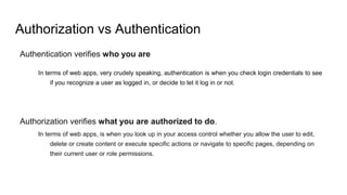 Authorization vs Authentication
Authentication verifies who you are
In terms of web apps, very crudely speaking, authentication is when you check login credentials to see
if you recognize a user as logged in, or decide to let it log in or not.
Authorization verifies what you are authorized to do.
In terms of web apps, is when you look up in your access control whether you allow the user to edit,
delete or create content or execute specific actions or navigate to specific pages, depending on
their current user or role permissions.
 