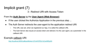 Implicit grant (7)
3 - Redirect URI with Access Token
From the Auth Server to the User Agent (Web Browser)
● If the user clicked the Authorize Application in the previous step ...
● The Auth Server redirects the user-agent to the application redirect URI
○ This URL was set, when we registered our App, it is called the callback URL
○ The Auth Server also issues an access token and delivers it to the user agent, as a parameter in the
callback URI.
Example callback URI:
http://localhost:9000/callback#token=2YotnFZFEjr1zCsicMWpAA
 