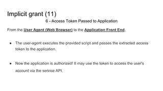 Implicit grant (11)
6 - Access Token Passed to Application
From the User Agent (Web Browser) to the Application Front End.
● The user-agent executes the provided script and passes the extracted access
token to the application.
● Now the application is authorized! It may use the token to access the user's
account via the service API.
 