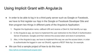 Using Implicit Grant with AngularJs
● In order to be able to log in to a third party server such as Google or Facebook,
we have to first register our App in the Google or Facebook Developer Site and
then program two things in different parts of the AngularJs Application:
1. Register the Application name, callback URI and receive a Client Id, that identify our app.
2. In the AngularJs app, we have to implement the user redirection to the OAuth 2 Authentication
Server (Facebook, Google) and then retrieve the access token and store it somewhere.
3. Also, in the AngularJs app, we have to implement the way we use the access token, in order
to authenticate the logged in user via OAuth2, against a REST Web Api, for example.
● We can find a sample project of how to do this here:
https://github.com/bixlabs/oauth-angular-client
 