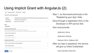 Using Implicit Grant with AngularJs (2)
Step 1, as discussed previously in the
“Registering your App” slide.
Done through a registration form in the
Developer or API service Site
One must provide:
Application Name
Application Website
Redirect URI or Callback URL
After our App is registered, the service
will give us Client Credentials
Client Identifier (Client ID)
 