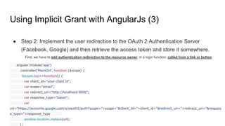 Using Implicit Grant with AngularJs (3)
● Step 2: Implement the user redirection to the OAuth 2 Authentication Server
(Facebook, Google) and then retrieve the access token and store it somewhere.
First, we have to add authentication redirection to the resource owner, in a login function, called from a link or button:
angular.module('app')
.controller('MainCtrl', function ($scope) {
$scope.login=function() {
var client_id="your client id";
var scope="email";
var redirect_uri="http://localhost:9000";
var response_type="token";
var
url="https://accounts.google.com/o/oauth2/auth?scope="+scope+"&client_id="+client_id+"&redirect_uri="+redirect_uri+"&respons
e_type="+response_type
window.location.replace(url);
};
 