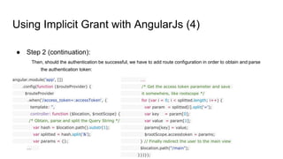 Using Implicit Grant with AngularJs (4)
● Step 2 (continuation):
Then, should the authentication be successful, we have to add route configuration in order to obtain and parse
the authentication token:
angular.module('app', [])
.config(function ($routeProvider) {
$routeProvider
.when('/access_token=:accessToken', {
template: '',
controller: function ($location, $rootScope) {
/* Obtain, parse and split the Query String */
var hash = $location.path().substr(1);
var splitted = hash.split('&');
var params = {};
….
….
/* Get the access token parameter and save
it somewhere, like rootscope */
for (var i = 0; i < splitted.length; i++) {
var param = splitted[i].split('=');
var key = param[0];
var value = param[1];
params[key] = value;
$rootScope.accesstoken = params;
} // Finally redirect the user to the main view
$location.path("/main");
}})});
 
