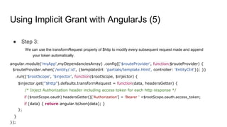 Using Implicit Grant with AngularJs (5)
● Step 3:
We can use the transformRequest property of $http to modify every subsequent request made and append
your token automatically.
angular.module('myApp',myDependanciesArray) .config(['$routeProvider', function($routeProvider) {
$routeProvider.when('/entity/:id', {templateUrl: 'partials/template.html', controller: 'EntityCtrl'}); })
.run(['$rootScope', '$injector', function($rootScope, $injector) {
$injector.get("$http").defaults.transformRequest = function(data, headersGetter) {
/* Inject Authorization header including access token for each http response */
if ($rootScope.oauth) headersGetter()['Authorization'] = 'Bearer ' +$rootScope.oauth.access_token;
if (data) { return angular.toJson(data); }
};
}
});
 