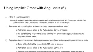 Using Implicit Grant with AngularJs (6)
● Step 3 (continuation):
In order to deal with Token Expiracy or revokation, we’ll have to intercept those HTTP responses from the Web
API that include a 401 Unauthorized - error status, and then do one of both things:
1) Resolution without taking into account that many requests may have failed
a) Ask for an access token to the Authorization Server API again
b) Re-send the http request that failed with the 401 Error Status again, with the newly
acquired access token.
2) Resolution, taking into account that many requests have failed and we want to resend them in order
a) Send all the failing http request with 401 error to a queue
b) Ask for an access token to the Authorization Server API
 