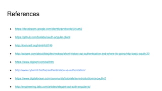 References
● https://developers.google.com/identity/protocols/OAuth2
● https://github.com/bixlabs/oauth-angular-client
● http://tools.ietf.org/html/rfc6749
● http://apigee.com/about/blog/technology/short-history-api-authentication-and-where-its-going-http-basic-oauth-20
● https://www.digicert.com/ssl.htm
● http://www.cyberciti.biz/faq/authentication-vs-authorization/
● https://www.digitalocean.com/community/tutorials/an-introduction-to-oauth-2
● http://engineering.talis.com/articles/elegant-api-auth-angular-js/
 