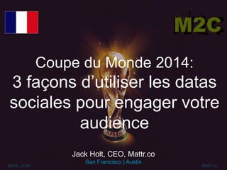 #jack_mattr Mattr.co
Coupe du Monde 2014:
3 façons d’utiliser les datas
sociales pour engager votre
audience
Jack Holt, CEO, Mattr.co
San Francisco | Austin
 