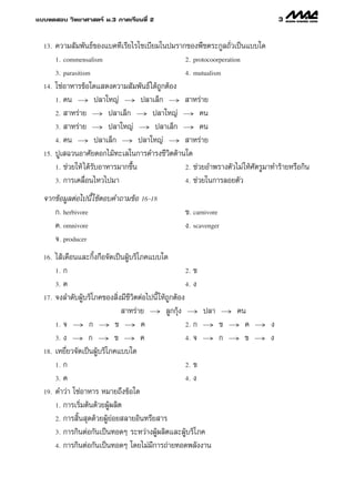 ·∫∫∑¥ Õ∫ «‘∑¬“»“ µ√å ¡.3 ¿“§‡√’¬π∑’Ë 2                                             3

  13.   §«“¡ —¡æ—π∏å¢Õß·∫§∑’‡√’¬‰√‚´‡∫’¬¡„πª¡√“°¢Õßæ◊™µ√–°Ÿ≈∂—Ë«‡ªìπ·∫∫„¥
        1. commensalism                           2. protocoorperation

        3. parasitism                             4. mutualism

  14.   ‚´àÕ“À“√¢âÕ„¥· ¥ß§«“¡ —¡æ—π∏å ‰¥â∂Ÿ°µâÕß
        1. §π → ª≈“„À≠à → ª≈“‡≈Á° →  “À√à“¬

        2.  “À√à“¬ → ª≈“‡≈Á° → ª≈“„À≠à → §π

        3.  “À√à“¬ → ª≈“„À≠à → ª≈“‡≈Á° → §π

        4. §π → ª≈“‡≈Á° → ª≈“„À≠à →  “À√à“¬

  15.   ªŸ‡ ©«πÕ“»—¬¥Õ°‰¡â∑–‡≈„π°“√¥”√ß™’«‘µ¥â“π„¥
        1. ™à«¬„Àâ ‰¥â√∫Õ“À“√¡“°¢÷Èπ
                       —                         2. ™à«¬Õ”æ√“ßµ—«‰¡à „Àâ»—µ√Ÿ¡“∑”√â“¬À√◊Õ°‘π

        3. °“√‡§≈◊ËÕπ‰À«‰ª¡“                     4. ™à«¬„π°“√≈Õ¬µ—«

  ®“°¢âÕ¡Ÿ≈µàÕ‰ªπ’È „™âµÕ∫§”∂“¡¢âÕ 16-18
     °. herbivore                                 ¢. carnivore
     §. omnivore                                  ß. scavenger
     ®. producer
  16.   ‰ â‡¥◊Õπ·≈–°‘Èß°◊Õ®—¥‡ªìπºŸâ∫√‘‚¿§·∫∫„¥
        1. °                                             2. ¢

        3. §                                             4. ß

  17.   ®ß≈”¥—∫ºŸâ∫√‘‚¿§¢Õß ‘Ëß¡’™’«µµàÕ‰ªπ’È „Àâ∂Ÿ°µâÕß
                                     ‘
                                  “À√à“¬ → ≈Ÿ°°ÿâß → ª≈“ → §π
        1. ® → ° → ¢ → §                                 2. ° → ¢ → §    →     ß
        3. ß → ° → ¢ → §                                 4. ® → ° → ¢    →     ß
  18.   ‡À¬’Ë¬«®—¥‡ªìπºŸâ∫√‘‚¿§·∫∫„¥
        1. °                                             2. ¢

        3. §                                             4. ß

  19.   §”«à“ ‚´àÕ“À“√ À¡“¬∂÷ß¢âÕ„¥
        1. °“√‡√‘Ë¡µâπ¥â«¬ºŸâº≈‘µ

        2. °“√ ‘Èπ ÿ¥¥â«¬ºŸâ¬àÕ¬ ≈“¬Õ‘π∑√’¬ “√

        3. °“√°‘πµàÕ°—π‡ªìπ∑Õ¥Ê √–À«à“ßºŸâº≈‘µ·≈–ºŸâ∫√‘‚ ¿§

        4. °“√°‘πµàÕ°—π‡ªìπ∑Õ¥Ê ‚¥¬‰¡à¡’°“√∂à“¬∑Õ¥æ≈—ßß“π
 