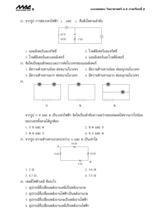6                                                     ·∫∫∑¥ Õ∫ «‘∑¬“»“ µ√å ¡.3 ¿“§‡√’¬π∑’Ë 2


32.   ®“°√Ÿª °“√µàÕ«ß®√‰øøÑ“       x      ·≈–      y       §◊Õ ‘Ëß„¥µ“¡≈”¥—∫
                                          x

                                   10 V
                                                                          y
                                   10                  5



      1. ·Õ¡¡‘‡µÕ√å·≈– «‘µ™å               2. ‚«≈µå¡‘‡µÕ√å·≈– «‘µ™å

      3. ‚«≈µå¡‘‡µÕ√å·≈–·Õ¡¡‘‡µÕ√å         4. ·Õ¡¡‘‡µÕ√å·≈–‚«≈µå¡‘‡µÕ√å
33.   ¢âÕ„¥‡ªìπ§ÿ≥≈—°…≥–·≈–°“√µàÕ„π«ß®√¢Õß·Õ¡¡‘‡µÕ√å
      1. ¡’§«“¡µâ“π∑“ππâÕ¬ µàÕ¢π“π„π«ß®√   2. ¡’§«“¡µâ“π∑“ππâÕ¬ µàÕÕπÿ°√¡„π«ß®√

      3. ¡’§«“¡µâ“π∑“π¡“° µàÕ¢π“π„π«ß®√    4. ¡’§«“¡µâ“π∑“π¡“° µàÕÕπÿ°√¡„π«ß®√
34.




                     °.                                 ¢.                         §.

      ®“°√Ÿª ° ¢ ·≈– § ‡ªìπ«ß®√‰øøÑ“ ¢âÕ„¥‡√’¬ß≈”¥—∫§«“¡ «à“ß¢ÕßÀ≈Õ¥‰ø®“°¡“°‰ªπâÕ¬
      ¢Õß«ß®√∑—Èß “¡‰¥â∂Ÿ°µâÕß
      1. ° ¢ ·≈– §                             2. ¢ § ·≈– °

      3. § ¢ ·≈– °                             4. ¢ ° ·≈– §
35.   ®“°√Ÿª §«“¡µâ“π∑“π√«¡√–À«à“ß A ·≈– B ‡ªìπ‡∑à“„¥
                                              10
                               A

                           5                                       10


                                                                  B
                                                       5

      1. 2                                                     2. 3.6
      3. 6.7                                                   4. 7.5
36.   ‡´≈≈å ‰øøÑ“‡§¡’ §◊ÕÕ–‰√
      1. Õÿª°√≥å∑’Ë‡ª≈’Ë¬πæ≈—ßß“π‡§¡’‡ªìπæ≈—ßß“π°≈
      2. Õÿª°√≥å∑’Ë‡ª≈’Ë¬πæ≈—ßß“π‰øøÑ“‡ªìπæ≈—ßß“π°≈
      3. Õÿª°√≥å∑’Ë‡ª≈’Ë¬πæ≈—ßß“π°≈‡ªìπæ≈—ßß“π‰øøÑ“

      4. Õÿª°√≥å∑’Ë‡ª≈’Ë¬πæ≈—ßß“π‡§¡’‡ªìπæ≈—ßß“π‰øøÑ“
 