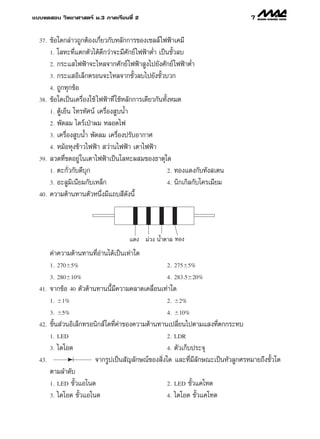 ·∫∫∑¥ Õ∫ «‘∑¬“»“ µ√å ¡.3 ¿“§‡√’¬π∑’Ë 2                                             7

  37.   ¢âÕ„¥°≈à“«∂Ÿ°µâÕß‡°’Ë¬«°—∫À≈—°°“√¢Õß‡´≈≈å ‰øøÑ“‡§¡’
        1. ‚≈À–∑’Ë·µ°µ—«‰¥â¥°«à“®–¡’»—°¬å ‰øøÑ“µË” ‡ªìπ¢—È«≈∫
                              ’
        2. °√–· ‰øøÑ“®–‰À≈®“°»—°¬å ‰øøÑ“ Ÿß‰ª¬—ß»—°¬å ‰øøÑ“µË”
        3. °√–· Õ‘‡≈Á°µ√Õπ®–‰À≈®“°¢—È«≈∫‰ª¬—ß¢—È«∫«°

        4. ∂Ÿ°∑ÿ°¢âÕ
  38.   ¢âÕ„¥‡ªìπ‡§√◊ËÕß„™â ‰øøÑ“∑’Ë „™âÀ≈—°°“√‡¥’¬«°—π∑—ÈßÀ¡¥
        1. µŸâ‡¬Áπ ‚∑√∑—»πå ‡§√◊ËÕß Ÿ∫πÈ”

        2. æ—¥≈¡ ‰¥√å‡ªÉ“º¡ À≈Õ¥‰ø
        3. ‡§√◊ËÕß Ÿ∫πÈ” æ—¥≈¡ ‡§√◊ËÕßª√—∫Õ“°“»
        4. À¡âÕÀÿß¢â“«‰øøÑ“  «à“π‰øøÑ“ ‡µ“‰øøÑ“

  39.   ≈«¥∑’Ë¢¥Õ¬Ÿà „π‡µ“‰øøÑ“‡ªìπ‚≈À–º ¡¢Õß∏“µÿ„¥
        1. µ–°—Ë«°—∫¥’∫ÿ°                                 2. ∑Õß·¥ß°—∫∑—ß ‡µπ
        3. Õ–≈Ÿ¡‘‡π’¬¡°—∫‡À≈Á°                            4. π‘°‡°‘≈°—∫‚§√‡¡’¬¡

  40.   §«“¡µâ“π∑“πµ—«Àπ÷Ëß¡’·∂∫ ’¥ßπ’È   —



                                        ·¥ß ¡à«ß πÈ”µ“≈ ∑Õß
        §à“§«“¡µâ“π∑“π∑’ËÕà“π‰¥â‡ªìπ‡∑à“„¥
        1. 270 5%                                      2. 275 5%

        3. 280 10%                                     4. 283.5 20%
  41.   ®“°¢âÕ 40 µ—«µâ“π∑“ππ’È¡’§«“¡§≈“¥‡§≈◊ËÕπ‡∑à“„¥
        1.    1%                                       2.   2%

        3.    5%                                       4.   10%
  42.   ™‘Èπ à«πÕ‘‡≈Á°∑√Õπ‘° å„¥∑’Ë§à“¢Õß§«“¡µâ“π∑“π‡ª≈’Ë¬π‰ªµ“¡· ß∑’Ëµ°°√–∑∫
        1. LED                                         2. LDR

        3.   ‰¥‚Õ¥                                     µ—«‡°Á∫ª√–®ÿ
                                                       4.
  43.                     ®“°√Ÿª‡ªìπ —≠≈—°…≥å¢Õß ‘Ëß„¥ ·≈–∑’Ë¡’≈—°…≥–‡ªìπÀ—«≈Ÿ°»√À¡“¬∂÷ß¢—È«„¥
        µ“¡≈”¥—∫
        1. LED ¢—È«·Õ‚π¥                               2. LED ¢—È«·§‚∑¥
        3. ‰¥‚Õ¥ ¢—È«·Õ‚π¥                             4. ‰¥‚Õ¥ ¢—È«·§‚∑¥
 