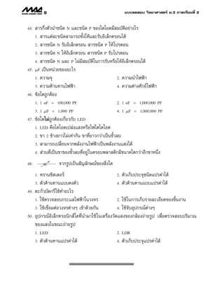 8                                           ·∫∫∑¥ Õ∫ «‘∑¬“»“ µ√å ¡.3 ¿“§‡√’¬π∑’Ë 2


44.    “√°÷Ëßµ—«π”™π‘¥ N ·≈–™π‘¥ P ¢Õß‰¥‚Õ¥¡’ ¡∫—µ‘Õ¬à“ß‰√
      1.  “√·µà≈–™π‘¥ “¡“√∂∑—Èß„Àâ·≈–√—∫Õ‘‡≈Á°µ√Õπ‰¥â
      2.  “√™π‘¥ N √—∫Õ‘‡≈Á°µ√Õπ  “√™π‘¥ P „Àâ ‚ª√µÕπ
      3.  “√™π‘¥ N „ÀâÕ‘‡≈Á°µ√Õπ  “√™π‘¥ P √—∫‚ª√µÕπ

      4.  “√™π‘¥ N ·≈– P ‰¡à¡’ ¡∫—µ‘„π°“√√—∫À√◊Õ„ÀâÕ‘‡≈Á°µ√Õπ‰¥â
45.     F ‡ªìπÀπà«¬¢ÕßÕ–‰√
      1. §«“¡®ÿ                                     2. §«“¡π”‰øøÑ“

      3. §«“¡µâ“π∑“π‰øøÑ“                           4. §«“¡µà“ß»—°¬å ‰øøÑ“
46.   ¢âÕ„¥∂Ÿ°µâÕß
      1. 1 nF = 100,000 PF                          2. 1 nF = 1,000,000 PF

      3. 1 F = 1,000 PF                             4. 1 F = 1,000,000 PF
47.   ¢âÕ„¥‰¡à∂Ÿ°µâÕß‡°’Ë¬«°—∫ LED
      1. LED §◊Õ‰¥‚Õ¥‡ª≈àß· ßÀ√◊Õ‚ø‚µ‰¥‚Õ¥

      2. ¢“ 2 ¢â“ß¬“«‰¡à‡∑à“°—π ¢“∑’Ë¬“«°«à“‡ªìπ¢—È«≈∫
      3.  “¡“√∂‡ª≈’Ë¬π®“°æ≈—ßß“π‰øøÑ“‡ªìπæ≈—ßß“π· ß‰¥â
      4.  à«π∑’Ë‡ªìπ¢“¢Õß¢—È«≈∫∑’ËÕ¬Ÿà „π§√Õ∫æ≈“ µ‘°¡’¢π“¥‚µ°«à“Õ’°¢“Àπ÷Ëß

48.                 ®“°√Ÿª‡ªìπ —≠≈—°…≥å¢Õß ‘Ëß„¥
      1. ∑√“π´‘ ‡µÕ√å                               2. µ—«‡°Á∫ª√–®ÿ™π‘¥·ª√§à“‰¥â
      3. µ—«µâ“π∑“π·∫∫§ßµ—«                         4. µ—«µâ“π∑“π·∫∫·ª√§à“‰¥â
49.   µ–°—Ë«∫—¥°√’ „™â∑”Õ–‰√
      1. „™âµ√«® Õ∫°√–· ‰øøÑ“„π«ß®√                 2. „™â „π°“√‡°Á∫√“¬≈–‡Õ’¬¥¢Õß™‘Èπß“π
      3. „™â‡™◊ËÕ¡µàÕ«ß®√µà“ßÊ ‡¢â“¥â«¬°—π          4. „™â®—∫Õÿª°√≥åµà“ßÊ
50.   Õÿª°√≥åÕ‘‡≈Á°∑√Õπ‘° å„¥∑’Ëπ”¡“„™â „π‡§√◊ËÕß«—¥· ß¢Õß°≈âÕß∂à“¬√Ÿª ‡æ◊ËÕµ√«® Õ∫ª√‘¡“≥
      ¢Õß· ß„π¢≥–∂à“¬√Ÿª
      1. LED                                       2. LDR
      3.   µ—«µâ“π∑“π·ª√§à“‰¥â                     4.   µ—«‡°Á∫ª√–®ÿ·ª√§à“‰¥â
 