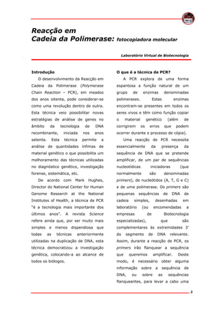 Reacção em
Cadeia da Polimerase:

fotocopiadora molecular

Laboratório Virtual de Biotecnologia

Introdução

O que é a técnica de PCR?

O desenvolvimento da Reacção em
Cadeia

da

Polimerase

(Polymerase

A PCR explora de uma forma
espantosa a função natural de um

Chain Reaction – PCR), em meados

grupo

dos anos oitenta, pode considerar-se

polimerases.

como uma revolução dentro de outra.

encontram-se presentes em todos os

Esta técnica veio possibilitar novas

seres vivos e têm como função copiar

estratégias de análise de genes no

o

âmbito

da

tecnologia

enzimas

denominadas

Estas

material

enzimas

genético

(além

de

de

DNA

corrigirem

anos

ocorrer durante o processo de cópia).

recombinante,

iniciada

nos

setenta.

técnica

permite

Esta

de

a

os

erros

que

podem

Uma reacção de PCR necessita

análise de quantidades ínfimas de

essencialmente

material genético o que possibilita um

sequência de DNA que se pretende

melhoramento das técnicas utilizadas

amplificar, de um par de sequências

no diagnóstico genético, investigação

nucleotídicas

iniciadoras

forense, sistemática, etc.

normalmente

são

De

acordo

com

presença

da

(que

denominadas

Hughes,

primers), de nucleótidos (A, T, G e C)

Director do National Center for Human

e de uma polimerase. Os primers são

Genome Research at the National

pequenas

Institutes of Health, a técnica de PCR

cadeia

“é a tecnologia mais importante dos

laboratório

últimos

empresas

anos”.

A

Mark

da

revista

Science

sequências

simples,
(ou

de

DNA

desenhadas

em

encomendadas

de

de
a

Biotecnologia

refere ainda que, por ser muito mais

especializadas),

simples

complementares às extremidades 3’

todas

e
as

menos dispendiosa
técnicas

que

anteriormente

do

segmento

que
de

DNA

são
relevante.

utilizadas na duplicação de DNA, esta

Assim, durante a reacção de PCR, os

técnica democratizou a investigação

primers irão flanquear a sequência

genética, colocando-a ao alcance de

que

todos os biólogos.

modo,

queremos
é

necessário

informação

sobre

DNA,

sobre

ou

amplificar.
a

obter

Deste
alguma

sequência
as

de

sequências

flanqueantes, para levar a cabo uma
2

 