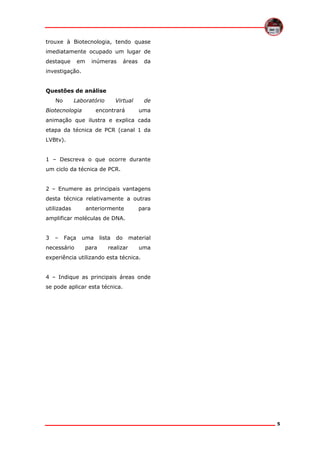 trouxe à Biotecnologia, tendo quase
imediatamente ocupado um lugar de
destaque

em

inúmeras

áreas

da

investigação.
Questões de análise
No

Laboratório

Biotecnologia

Virtual

encontrará

de
uma

animação que ilustra e explica cada
etapa da técnica de PCR (canal 1 da
LVBtv).
1 – Descreva o que ocorre durante
um ciclo da técnica de PCR.
2 – Enumere as principais vantagens
desta técnica relativamente a outras
utilizadas

anteriormente

para

amplificar moléculas de DNA.
3

–

Faça

necessário

uma
para

lista

do

realizar

material
uma

experiência utilizando esta técnica.
4 – Indique as principais áreas onde
se pode aplicar esta técnica.

5

 