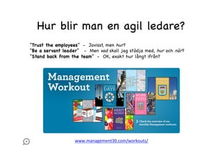 Hur blir man en agil ledare?
“Trust the employees” - Jovisst, men hur ?
“Be a servant leader” - Men vad skall jag stödja med, hur och när ?
“Stand back from the team” - OK, exakt hur långt ifrån?

www.management30.com/workouts/	
  

 