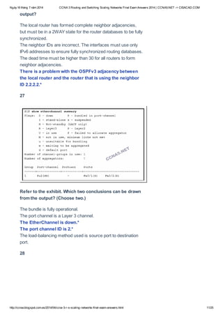 Ngày16 tháng 7 năm 2014 CCNA 3 Routing and Switching Scaling Networks Final Exam Answers 2014 | CCNA5.NET -> CISACAD.COM
http://ccnax.blogspot.com.es/2014/04/ccna-3-r-s-scaling-networks-final-exam-answers.html 11/25
output?
The local router has formed complete neighbor adjacencies,
but must be in a 2WAY state for the router databases to be fully
synchronized.
The neighbor IDs are incorrect. The interfaces must use only
IPv6 addresses to ensure fully synchronized routing databases.
The dead time must be higher than 30 for all routers to form
neighbor adjacencies.
There is a problem with the OSPFv3 adjacency between
the local router and the router that is using the neighbor
ID 2.2.2.2.*
27
Refer to the exhibit. Which two conclusions can be drawn
from the output? (Choose two.)
The bundle is fully operational.
The port channel is a Layer 3 channel.
The EtherChannel is down.*
The port channel ID is 2.*
The load-balancing method used is source port to destination
port.
28
 
